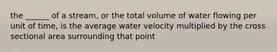 the ______ of a stream, or the total volume of water flowing per unit of time, is the average water velocity multiplied by the cross sectional area surrounding that point