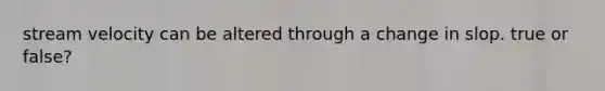 stream velocity can be altered through a change in slop. true or false?
