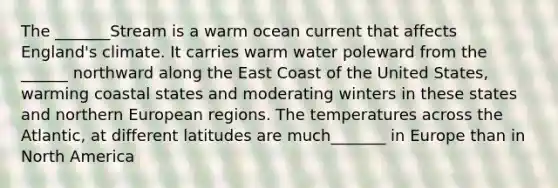 The _______Stream is a warm ocean current that affects England's climate. It carries warm water poleward from the ______ northward along the East Coast of the United States, warming coastal states and moderating winters in these states and northern European regions. The temperatures across the Atlantic, at different latitudes are much_______ in Europe than in North America