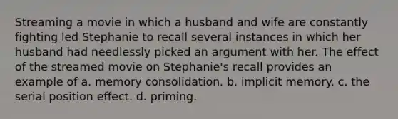 Streaming a movie in which a husband and wife are constantly fighting led Stephanie to recall several instances in which her husband had needlessly picked an argument with her. The effect of the streamed movie on Stephanie's recall provides an example of a. memory consolidation. b. implicit memory. c. the serial position effect. d. priming.