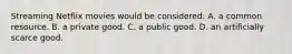 Streaming Netflix movies would be considered: A. a common resource. B. a private good. C. a public good. D. an artificially scarce good.
