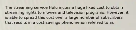 The streaming service Hulu incurs a huge fixed cost to obtain streaming rights to movies and television programs. However, it is able to spread this cost over a large number of subscribers that results in a cost-savings phenomenon referred to as