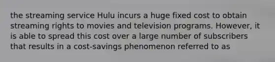 the streaming service Hulu incurs a huge fixed cost to obtain streaming rights to movies and television programs. However, it is able to spread this cost over a large number of subscribers that results in a cost-savings phenomenon referred to as