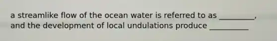 a streamlike flow of the ocean water is referred to as _________, and the development of local undulations produce __________