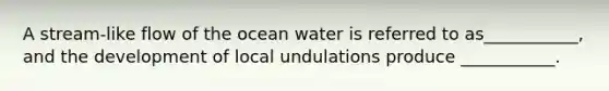 A stream-like flow of the ocean water is referred to as___________, and the development of local undulations produce ___________.