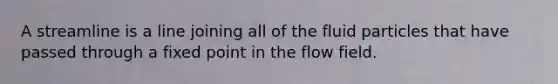 A streamline is a line joining all of the fluid particles that have passed through a fixed point in the flow field.