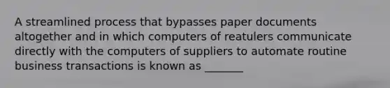 A streamlined process that bypasses paper documents altogether and in which computers of reatulers communicate directly with the computers of suppliers to automate routine business transactions is known as _______