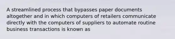 A streamlined process that bypasses paper documents altogether and in which computers of retailers communicate directly with the computers of suppliers to automate routine business transactions is known as