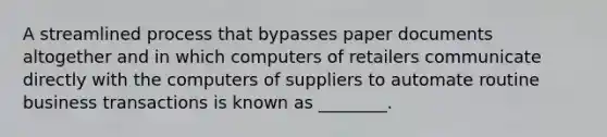 A streamlined process that bypasses paper documents altogether and in which computers of retailers communicate directly with the computers of suppliers to automate routine business transactions is known as ________.