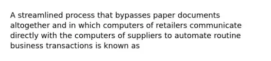 A streamlined process that bypasses paper documents altogether and in which computers of retailers communicate directly with the computers of suppliers to automate routine business transactions is known as​