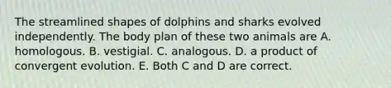 The streamlined shapes of dolphins and sharks evolved independently. The body plan of these two animals are A. homologous. B. vestigial. C. analogous. D. a product of convergent evolution. E. Both C and D are correct.