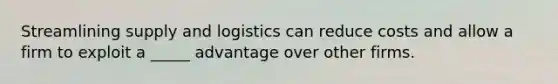 Streamlining supply and logistics can reduce costs and allow a firm to exploit a _____ advantage over other firms.