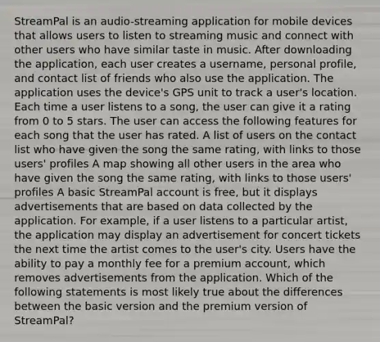 StreamPal is an audio-streaming application for mobile devices that allows users to listen to streaming music and connect with other users who have similar taste in music. After downloading the application, each user creates a username, personal profile, and contact list of friends who also use the application. The application uses the device's GPS unit to track a user's location. Each time a user listens to a song, the user can give it a rating from 0 to 5 stars. The user can access the following features for each song that the user has rated. A list of users on the contact list who have given the song the same rating, with links to those users' profiles A map showing all other users in the area who have given the song the same rating, with links to those users' profiles A basic StreamPal account is free, but it displays advertisements that are based on data collected by the application. For example, if a user listens to a particular artist, the application may display an advertisement for concert tickets the next time the artist comes to the user's city. Users have the ability to pay a monthly fee for a premium account, which removes advertisements from the application. Which of the following statements is most likely true about the differences between the basic version and the premium version of StreamPal?