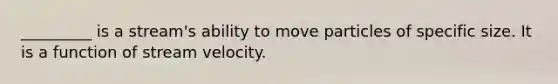 _________ is a stream's ability to move particles of specific size. It is a function of stream velocity.