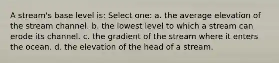 A stream's base level is: Select one: a. the average elevation of the stream channel. b. the lowest level to which a stream can erode its channel. c. the gradient of the stream where it enters the ocean. d. the elevation of the head of a stream.