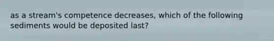 as a stream's competence decreases, which of the following sediments would be deposited last?