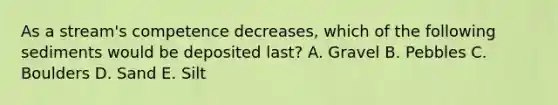 As a stream's competence decreases, which of the following sediments would be deposited last? A. Gravel B. Pebbles C. Boulders D. Sand E. Silt