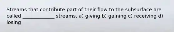 Streams that contribute part of their flow to the subsurface are called _____________ streams. a) giving b) gaining c) receiving d) losing