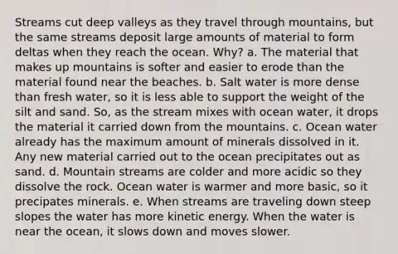 Streams cut deep valleys as they travel through mountains, but the same streams deposit large amounts of material to form deltas when they reach the ocean. Why? a. The material that makes up mountains is softer and easier to erode than the material found near the beaches. b. Salt water is more dense than fresh water, so it is less able to support the weight of the silt and sand. So, as the stream mixes with ocean water, it drops the material it carried down from the mountains. c. Ocean water already has the maximum amount of minerals dissolved in it. Any new material carried out to the ocean precipitates out as sand. d. Mountain streams are colder and more acidic so they dissolve the rock. Ocean water is warmer and more basic, so it precipates minerals. e. When streams are traveling down steep slopes the water has more kinetic energy. When the water is near the ocean, it slows down and moves slower.