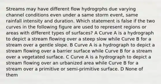 Streams may have different flow hydrogrphs due varying channel conditions even under a same storm event, same rainfall intensity and duration. Which statement is false if the two curves in the following figure are used to represent regions or areas with different types of surfaces? A Curve A is a hydrograph to depict a stream flowing over a steep slow while Curve B for a stream over a gentle slope. B Curve A is a hydrograph to depict a stream flowing over a barrier surface while Curve B for a stream over a vegetated surface. C Curve A is a hydrograph to depict a stream flowing over an urbanized area while Curve B for a stream over a primitive or semi-primitive surface. D None of them