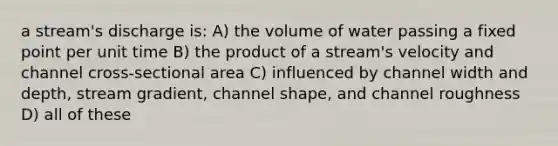 a stream's discharge is: A) the volume of water passing a fixed point per unit time B) the product of a stream's velocity and channel cross-sectional area C) influenced by channel width and depth, stream gradient, channel shape, and channel roughness D) all of these