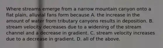 Where streams emerge from a narrow mountain canyon onto a flat plain, alluvial fans form because A. the increase in the amount of water from tributary canyons results in deposition. B. stream velocity decreases due to a widening of the stream channel and a decrease in gradient. C. stream velocity increases due to a decrease in gradient. D. all of the above.