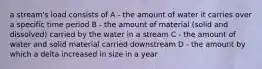 a stream's load consists of A - the amount of water it carries over a specific time period B - the amount of material (solid and dissolved) carried by the water in a stream C - the amount of water and solid material carried downstream D - the amount by which a delta increased in size in a year