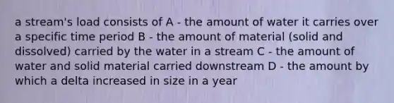 a stream's load consists of A - the amount of water it carries over a specific time period B - the amount of material (solid and dissolved) carried by the water in a stream C - the amount of water and solid material carried downstream D - the amount by which a delta increased in size in a year