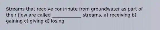 Streams that receive contribute from groundwater as part of their flow are called _____________ streams. a) receiving b) gaining c) giving d) losing