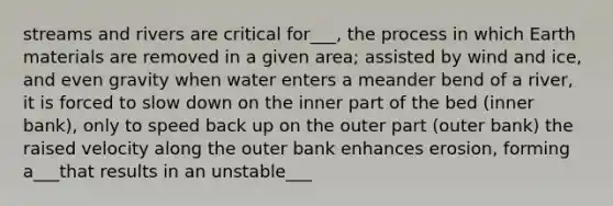 streams and rivers are critical for___, the process in which Earth materials are removed in a given area; assisted by wind and ice, and even gravity when water enters a meander bend of a river, it is forced to slow down on the inner part of the bed (inner bank), only to speed back up on the outer part (outer bank) the raised velocity along the outer bank enhances erosion, forming a___that results in an unstable___