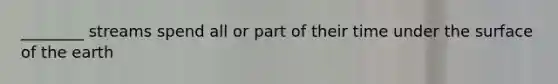 ________ streams spend all or part of their time under the surface of the earth