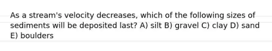 As a stream's velocity decreases, which of the following sizes of sediments will be deposited last? A) silt B) gravel C) clay D) sand E) boulders