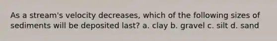 As a stream's velocity decreases, which of the following sizes of sediments will be deposited last? a. clay b. gravel c. silt d. sand