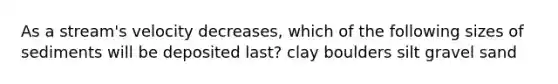 As a stream's velocity decreases, which of the following sizes of sediments will be deposited last? clay boulders silt gravel sand