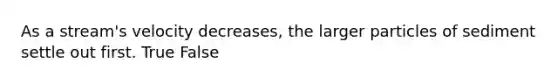 As a stream's velocity decreases, the larger particles of sediment settle out first. True False