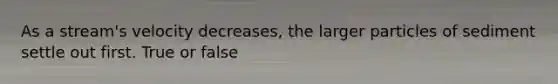 As a stream's velocity decreases, the larger particles of sediment settle out first. True or false