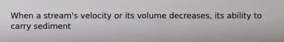 When a stream's velocity or its volume decreases, its ability to carry sediment