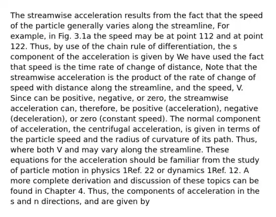 The streamwise acceleration results from the fact that the speed of the particle generally varies along the streamline, For example, in Fig. 3.1a the speed may be at point 112 and at point 122. Thus, by use of the chain rule of differentiation, the s component of the acceleration is given by We have used the fact that speed is the time rate of change of distance, Note that the streamwise acceleration is the product of the rate of change of speed with distance along the streamline, and the speed, V. Since can be positive, negative, or zero, the streamwise acceleration can, therefore, be positive (acceleration), negative (deceleration), or zero (constant speed). The normal component of acceleration, the centrifugal acceleration, is given in terms of the particle speed and the radius of curvature of its path. Thus, where both V and may vary along the streamline. These equations for the acceleration should be familiar from the study of particle motion in physics 1Ref. 22 or dynamics 1Ref. 12. A more complete derivation and discussion of these topics can be found in Chapter 4. Thus, the components of acceleration in the s and n directions, and are given by