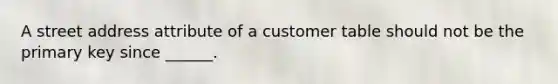 A street address attribute of a customer table should not be the primary key since ______.