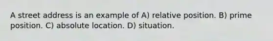 A street address is an example of A) relative position. B) prime position. C) absolute location. D) situation.