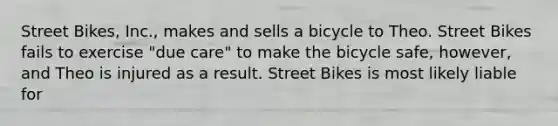 Street Bikes, Inc., makes and sells a bicycle to Theo. Street Bikes fails to exercise "due care" to make the bicycle safe, however, and Theo is injured as a result. Street Bikes is most likely liable for​