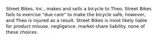 Street Bikes, Inc., makes and sells a bicycle to Theo. Street Bikes fails to exercise "due care" to make the bicycle safe, however, and Theo is injured as a result. Street Bikes is most likely liable for product misuse. negligence. market-share liability. none of these choices.