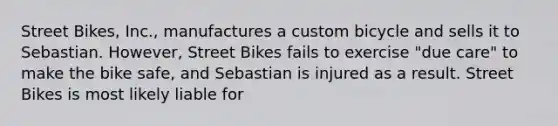 Street Bikes, Inc., manufactures a custom bicycle and sells it to Sebastian. However, Street Bikes fails to exercise "due care" to make the bike safe, and Sebastian is injured as a result. Street Bikes is most likely liable for