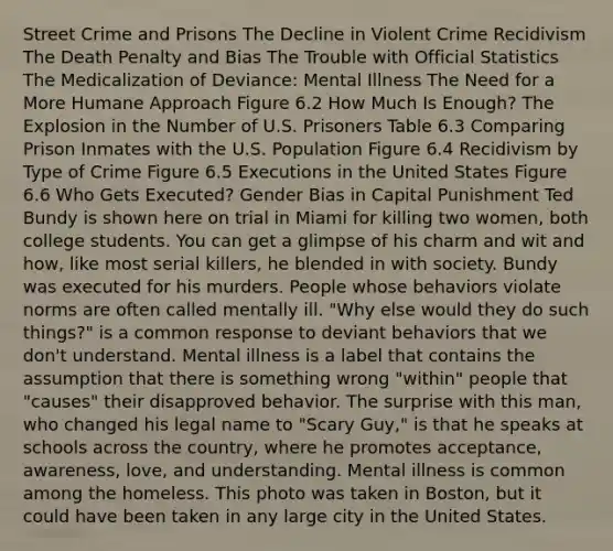 Street Crime and Prisons The Decline in Violent Crime Recidivism The Death Penalty and Bias The Trouble with Official Statistics The Medicalization of Deviance: Mental Illness The Need for a More Humane Approach Figure 6.2 How Much Is Enough? The Explosion in the Number of U.S. Prisoners Table 6.3 Comparing Prison Inmates with the U.S. Population Figure 6.4 Recidivism by Type of Crime Figure 6.5 Executions in the United States Figure 6.6 Who Gets Executed? Gender Bias in Capital Punishment Ted Bundy is shown here on trial in Miami for killing two women, both college students. You can get a glimpse of his charm and wit and how, like most serial killers, he blended in with society. Bundy was executed for his murders. People whose behaviors violate norms are often called mentally ill. "Why else would they do such things?" is a common response to deviant behaviors that we don't understand. Mental illness is a label that contains the assumption that there is something wrong "within" people that "causes" their disapproved behavior. The surprise with this man, who changed his legal name to "Scary Guy," is that he speaks at schools across the country, where he promotes acceptance, awareness, love, and understanding. Mental illness is common among the homeless. This photo was taken in Boston, but it could have been taken in any large city in the United States.