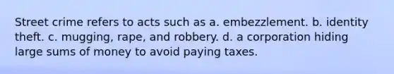 Street crime refers to acts such as a. embezzlement. b. identity theft. c. mugging, rape, and robbery. d. a corporation hiding large sums of money to avoid paying taxes.