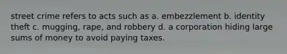 street crime refers to acts such as a. embezzlement b. identity theft c. mugging, rape, and robbery d. a corporation hiding large sums of money to avoid paying taxes.