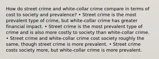 How do street crime and white-collar crime compare in terms of cost to society and prevalence? • Street crime is the most prevalent type of crime, but white-collar crime has greater financial impact. • Street crime is the most prevalent type of crime and is also more costly to society than white-collar crime. • Street crime and white-collar crime cost society roughly the same, though street crime is more prevalent. • Street crime costs society more, but white-collar crime is more prevalent.