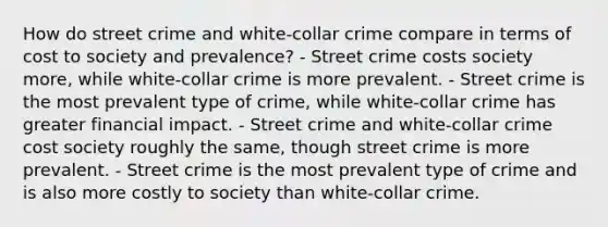 How do street crime and white-collar crime compare in terms of cost to society and prevalence? - Street crime costs society more, while white-collar crime is more prevalent. - Street crime is the most prevalent type of crime, while white-collar crime has greater financial impact. - Street crime and white-collar crime cost society roughly the same, though street crime is more prevalent. - Street crime is the most prevalent type of crime and is also more costly to society than white-collar crime.