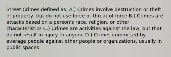 Street Crimes defined as: A.) Crimes involve destruction or theft of property, but do not use force or threat of force B.) Crimes are attacks based on a person's race, religion, or other characteristics C.) Crimes are activities against the law, but that do not result in injury to anyone D.) Crimes committed by average people against other people or organizations, usually in public spaces