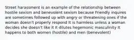 Street harassment is an example of the relationship between hostile sexism and benevolent sexism because Friendly inquires are sometimes followed up with angry or threatening ones if the woman doesn't properly respond It is harmless unless a woman decides she doesn't like it It dilutes hegemonic masculinity It happens to both women (hostile) and men (benevolent)